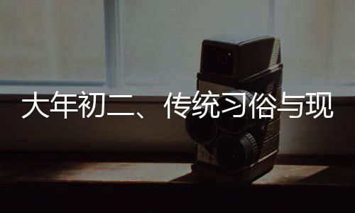 大年初二、传统习俗与现代生活的交融