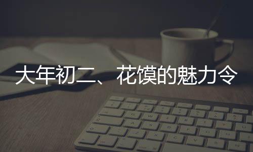 大年初二、花馍的魅力令人种草
