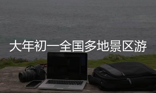 大年初一全国多地景区游客爆满，迎来旅游热潮