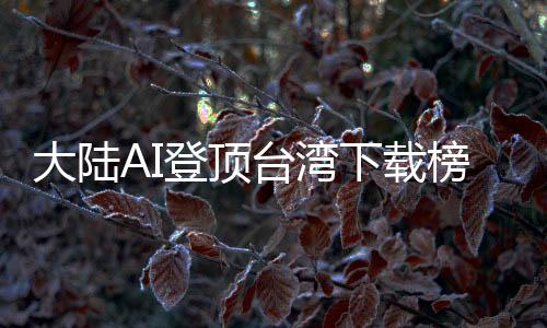 大陆AI登顶台湾下载榜，岛内热议：技术超车美国