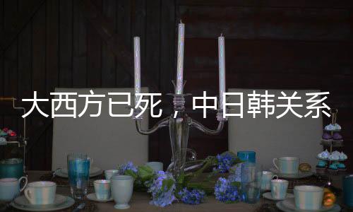 大西方已死，中日韩关系会重启吗？观察与探讨