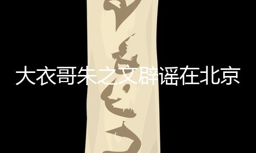 大衣哥朱之文辟谣在北京有豪宅的新闻