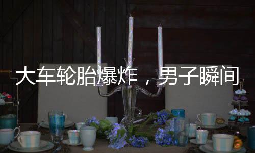 大车轮胎爆炸，男子瞬间被弹飞倒地——安全事故警示录