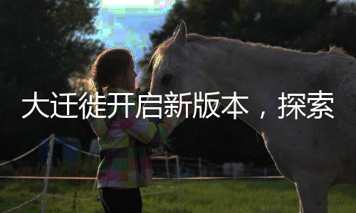 大迁徙开启新版本，探索未知领域，迈向新征程