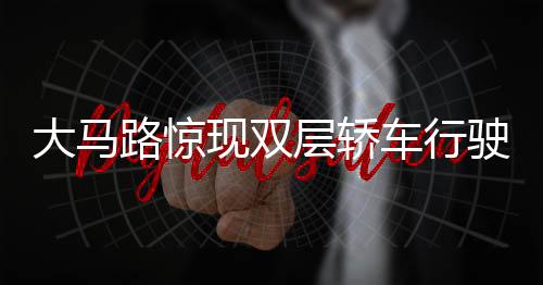 大马路惊现双层轿车行驶，创新交通形态引热议