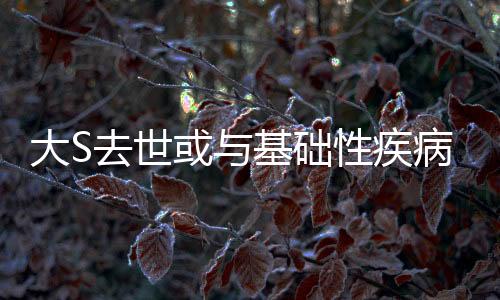 大S去世或与基础性疾病有关——医生的分析与思考