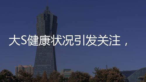 大S健康状况引发关注，多次癫痫发作昏迷内幕揭秘