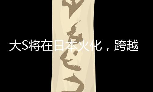 大S将在日本火化，跨越文化背景下的人间传说再度翻新