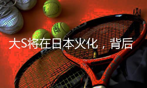 大S将在日本火化，背后故事引人深思
