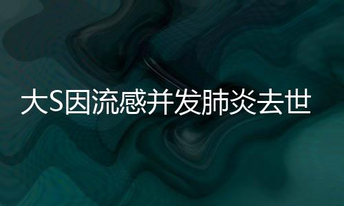 大S因流感并发肺炎去世，悲痛告别，深刻缅怀