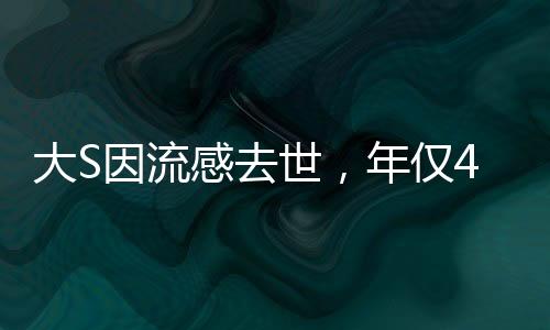 大S因流感去世，年仅48岁，一代巨星的陨落