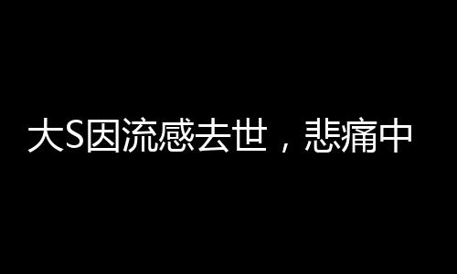 大S因流感去世，悲痛中的启示与警醒