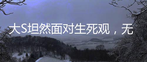大S坦然面对生死观，无畏死亡，珍视人生的独特见解