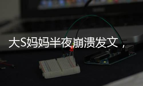 大S妈妈半夜崩溃发文，心破了个洞