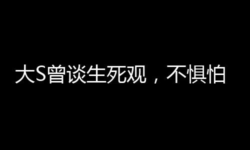 大S曾谈生死观，不惧怕死亡，勇敢直面生命终极之境