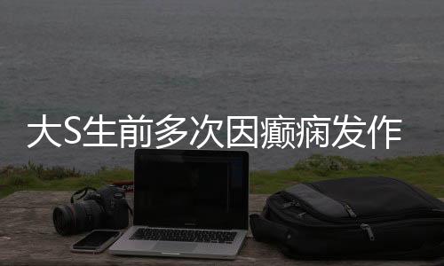 大S生前多次因癫痫发作昏迷住院，癫痫背后的故事