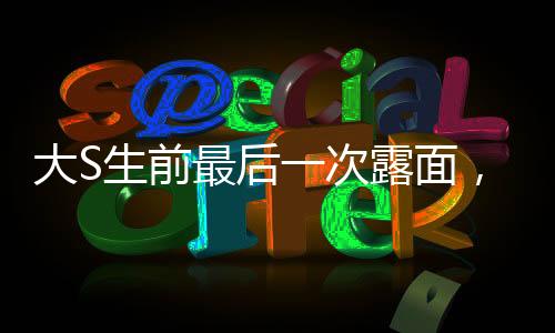 大S生前最后一次露面，回顾她的辉煌人生与永恒遗产