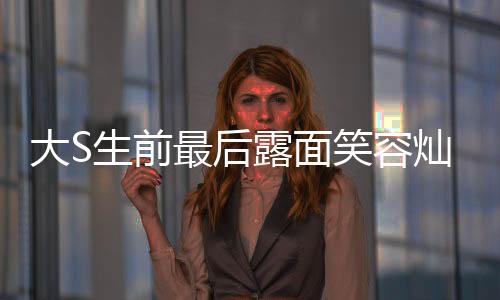 大S生前最后露面笑容灿烂，一段永恒的回忆与怀念