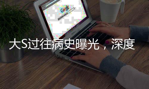 大S过往病史曝光，深度解读其影响与启示