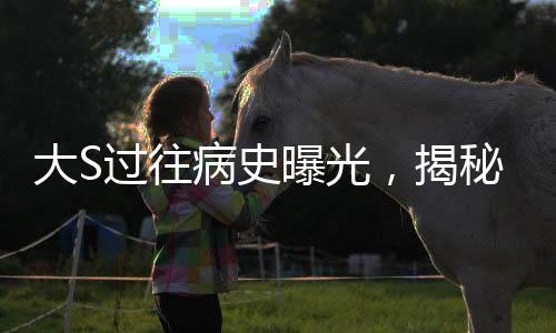 大S过往病史曝光，揭秘明星背后的健康历程
