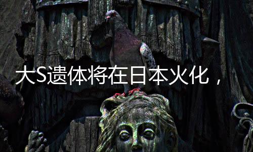 大S遗体将在日本火化，逝世传奇的最后一程