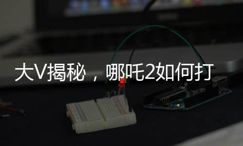 大V揭秘，哪吒2如何打破票房游戏规则