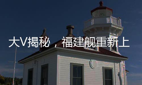 大V揭秘，福建舰重新上岸的幕后故事