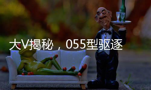 大V揭秘，055型驱逐舰威慑力不逊航母