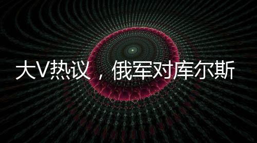大V热议，俄军对库尔斯克乌军采取强硬手段