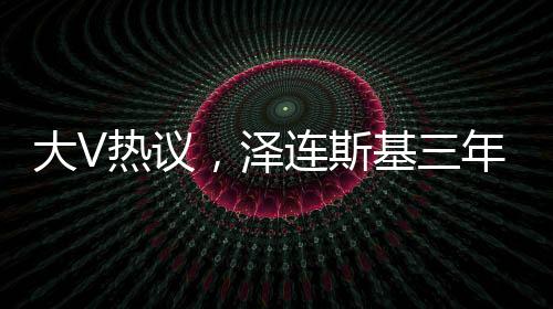 大V热议，泽连斯基三年时光仿佛老去十岁