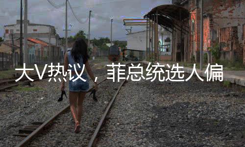 大V热议，菲总统选人偏向惹争议，亲华派或遭边缘化？