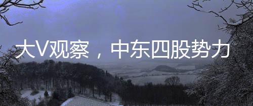 大V观察，中东四股势力混战，局势混乱如粥