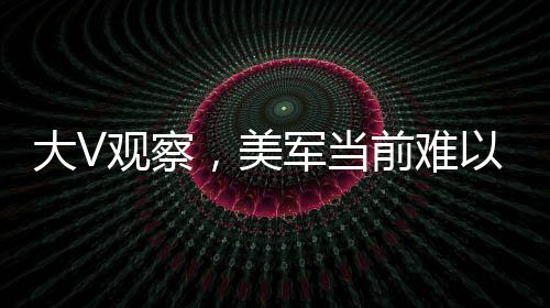大V观察，美军当前难以全面下场打击胡塞