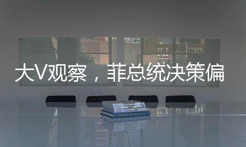大V观察，菲总统决策偏向，亲华派遭遇冷落？