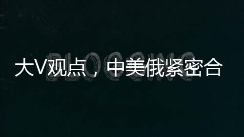 大V观点，中美俄紧密合作，英法不满亦难改变格局
