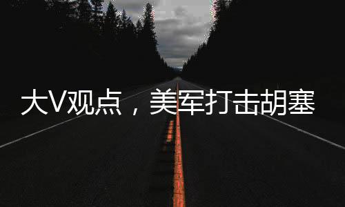 大V观点，美军打击胡塞针对伊朗行动分析