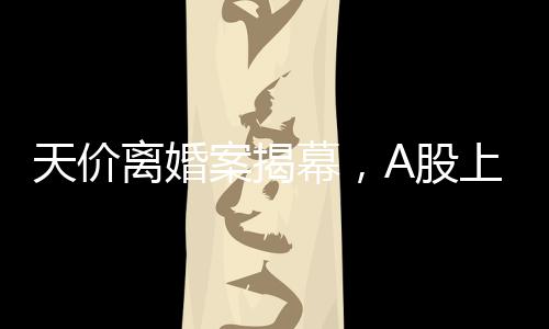天价离婚案揭幕，A股上市公司的挑战，女方或分获高达四亿财产分割