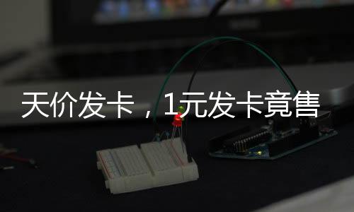 天价发卡，1元发卡竟售至2700元背后的商业洞察与现象解析