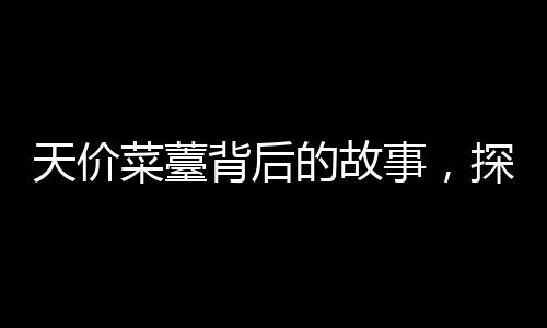 天价菜薹背后的故事，探寻珍稀食材背后的价值与市场现象