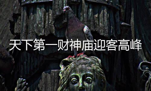 天下第一财神庙迎客高峰，游客挤满凌晨