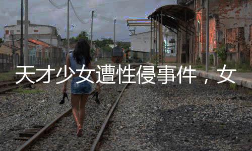天才少女遭性侵事件，女生好友发声