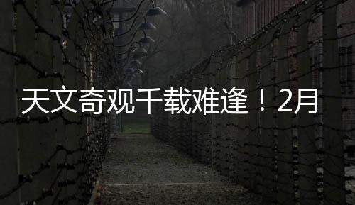 天文奇观千载难逢！2月28日前后上演七星连珠壮丽景象