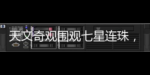 天文奇观围观七星连珠，千载难逢的天文盛宴
