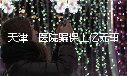 天津一医院骗保上亿元事件曝光，七人被捕