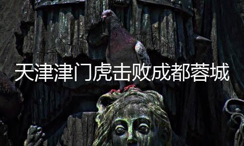 天津津门虎击败成都蓉城，首次胜利震惊赛场