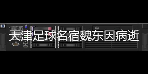 天津足球名宿魏东因病逝世，享年XX岁——怀念一位不朽的足球传奇