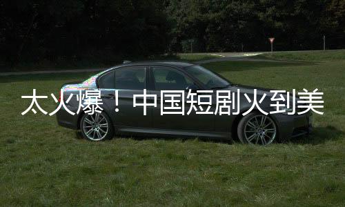 太火爆！中国短剧火到美国