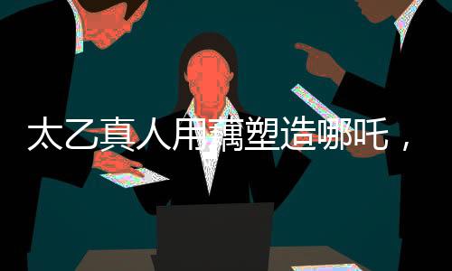 太乙真人用藕塑造哪吒，神秘背后的传统文化解读