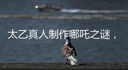 太乙真人制作哪吒之谜，为何选材莲藕的秘密