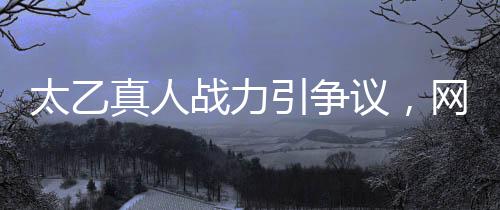 太乙真人战力引争议，网友吐槽战力地板
